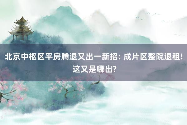 北京中枢区平房腾退又出一新招: 成片区整院退租! 这又是哪出?