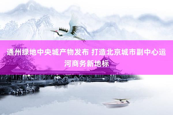 通州绿地中央城产物发布 打造北京城市副中心运河商务新地标