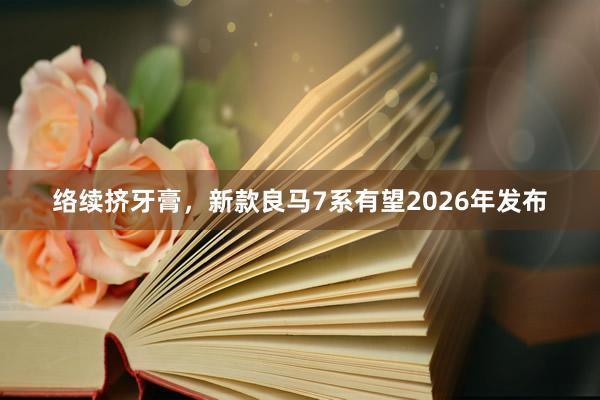 络续挤牙膏，新款良马7系有望2026年发布