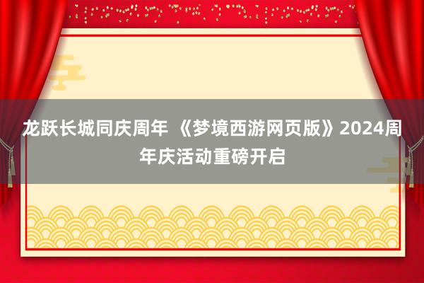 龙跃长城同庆周年 《梦境西游网页版》2024周年庆活动重磅开启