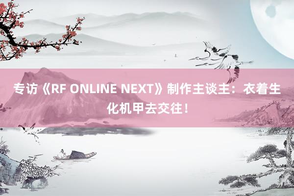 专访《RF ONLINE NEXT》制作主谈主：衣着生化机甲去交往！