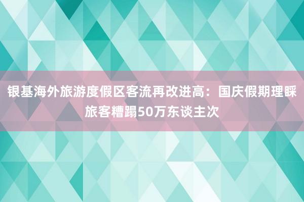 银基海外旅游度假区客流再改进高：国庆假期理睬旅客糟蹋50万东谈主次