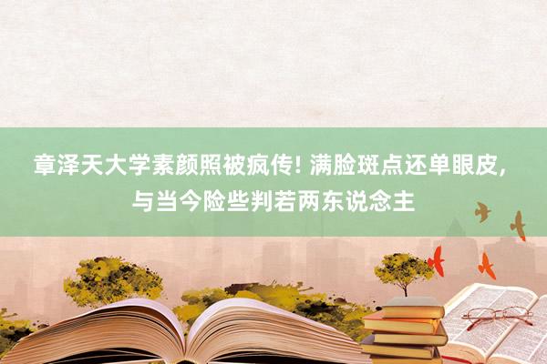 章泽天大学素颜照被疯传! 满脸斑点还单眼皮, 与当今险些判若两东说念主