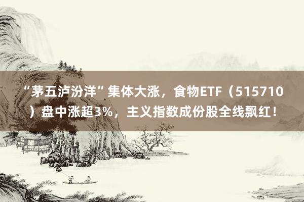 “茅五泸汾洋”集体大涨，食物ETF（515710）盘中涨超3%，主义指数成份股全线飘红！