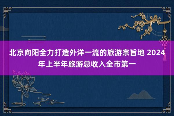 北京向阳全力打造外洋一流的旅游宗旨地 2024年上半年旅游总收入全市第一