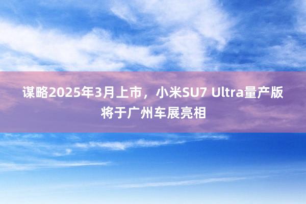 谋略2025年3月上市，小米SU7 Ultra量产版将于广州车展亮相