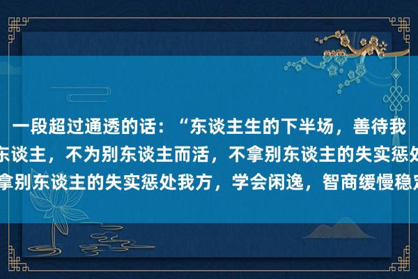 一段超过通透的话：“东谈主生的下半场，善待我方，不不悦，不谄媚别东谈主，不为别东谈主而活，不拿别东谈主的失实惩处我方，学会闲逸，智商缓慢稳定。”