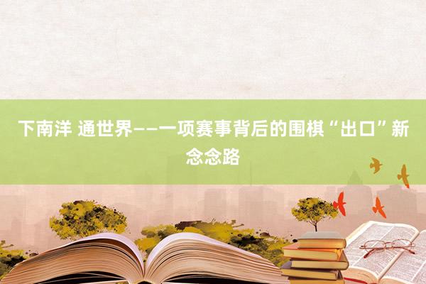 下南洋 通世界——一项赛事背后的围棋“出口”新念念路