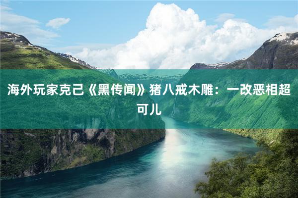 海外玩家克己《黑传闻》猪八戒木雕：一改恶相超可儿