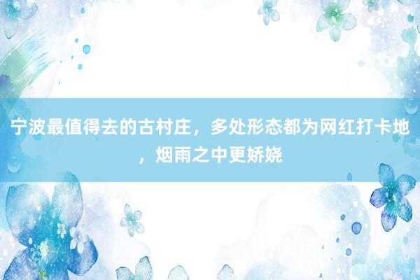 宁波最值得去的古村庄，多处形态都为网红打卡地，烟雨之中更娇娆