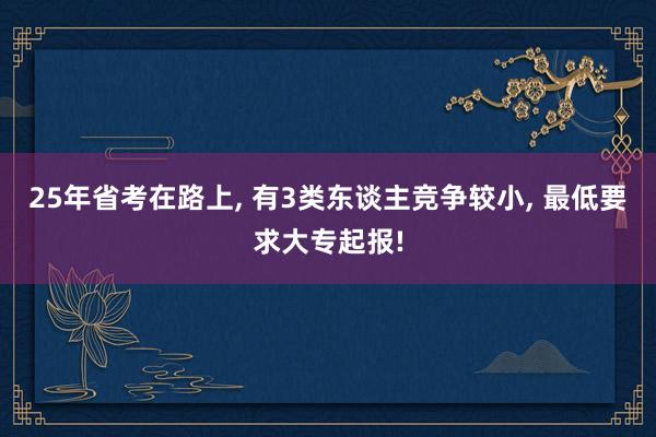 25年省考在路上, 有3类东谈主竞争较小, 最低要求大专起报!