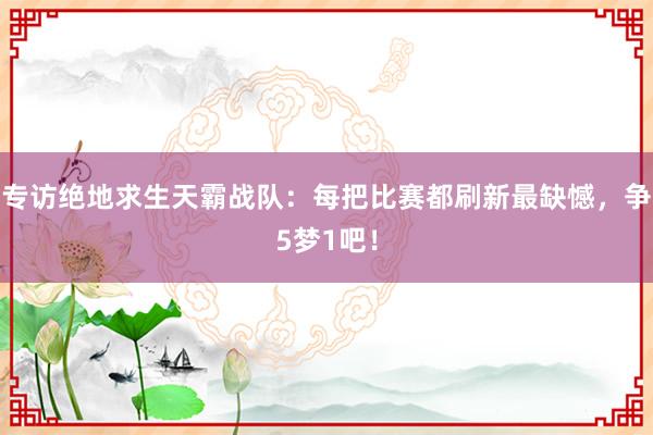 专访绝地求生天霸战队：每把比赛都刷新最缺憾，争5梦1吧！